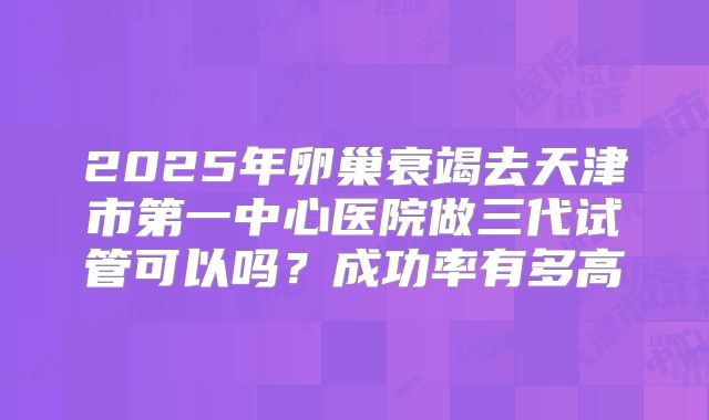 2025年卵巢衰竭去天津市第一中心医院做三代试管可以吗？成功率有多高
