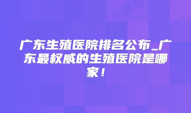 广东生殖医院排名公布_广东最权威的生殖医院是哪家!