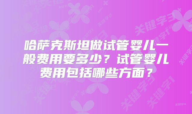 哈萨克斯坦做试管婴儿一般费用要多少?试管婴儿费用包括哪些方面?