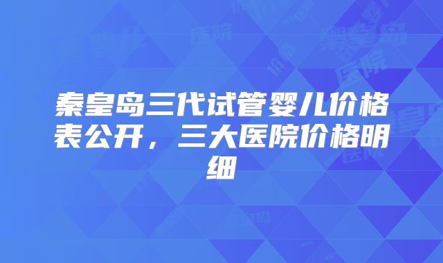 秦皇岛三代试管婴儿价格表公开，三大医院价格明细