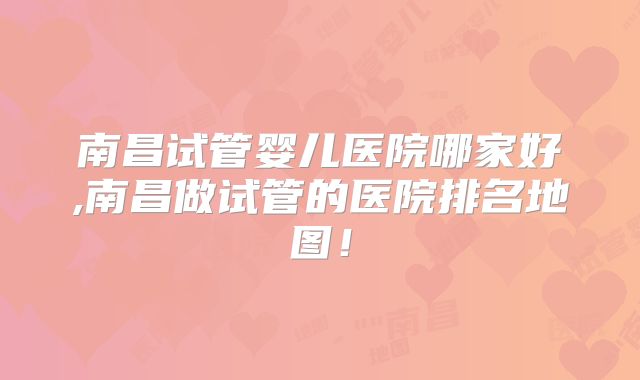 南昌试管婴儿医院哪家好,南昌做试管的医院排名地图！