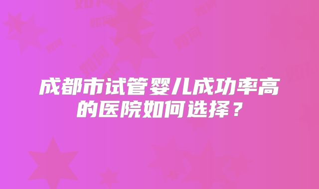 成都市试管婴儿成功率高的医院如何选择？