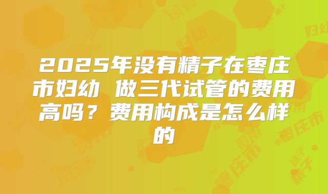 2025年没有精子在枣庄市妇幼 做三代试管的费用高吗?费用构成是怎么样的