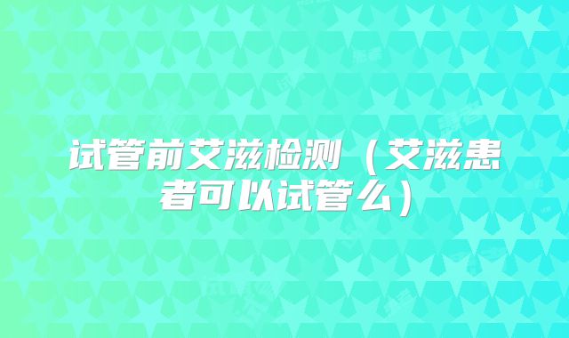 试管前艾滋检测（艾滋患者可以试管么）