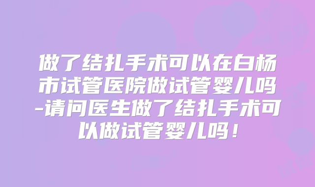 做了结扎手术可以在白杨市试管医院做试管婴儿吗-请问医生做了结扎手术可以做试管婴儿吗！