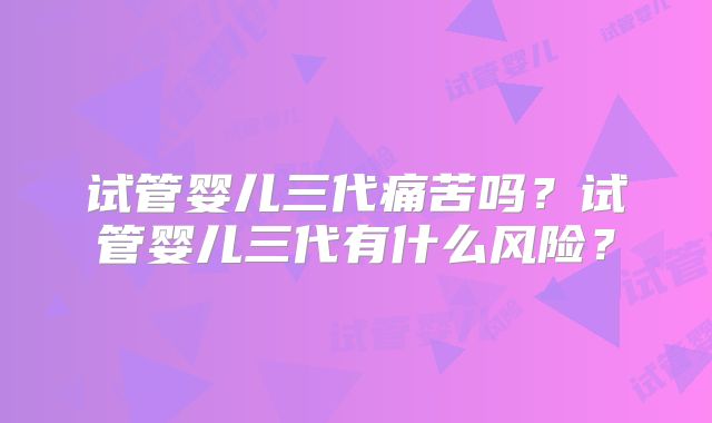试管婴儿三代痛苦吗?试管婴儿三代有什么风险?