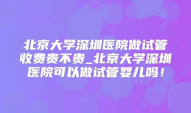 北京大学深圳医院做试管收费贵不贵_北京大学深圳医院可以做试管婴儿吗！