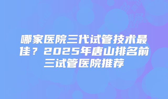 哪家医院三代试管技术最佳？2025年唐山排名前三试管医院推荐