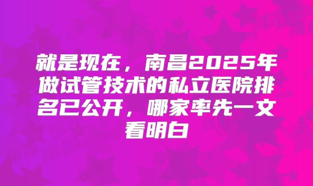 就是现在，南昌2025年做试管技术的私立医院排名已公开，哪家率先一文看明白