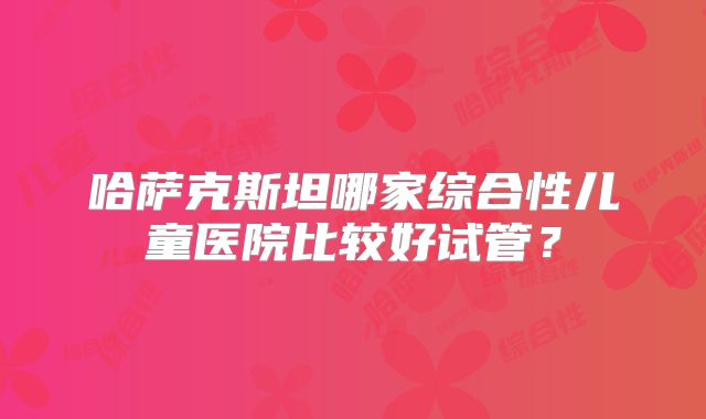 哈萨克斯坦哪家综合性儿童医院比较好试管？