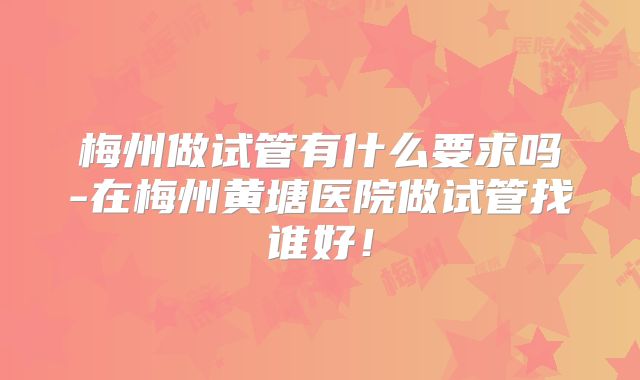 梅州做试管有什么要求吗-在梅州黄塘医院做试管找谁好！