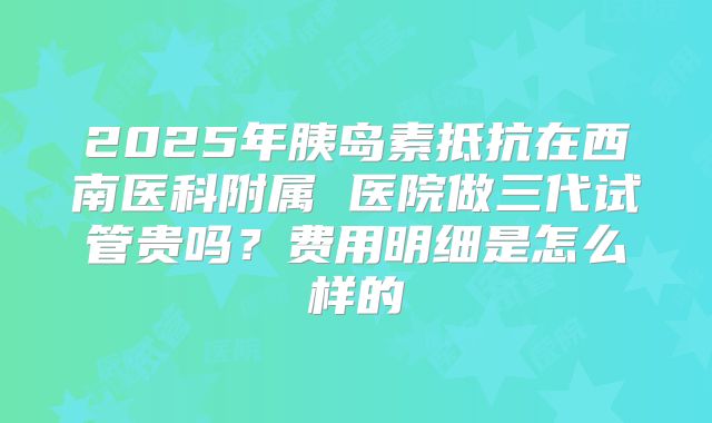 2025年胰岛素抵抗在西南医科附属 医院做三代试管贵吗？费用明细是怎么样的