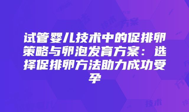 试管婴儿技术中的促排卵策略与卵泡发育方案:选择促排卵方法助力成功受孕