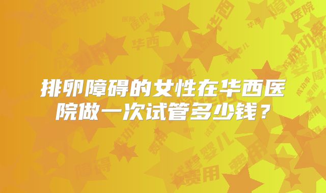 排卵障碍的女性在华西医院做一次试管多少钱?