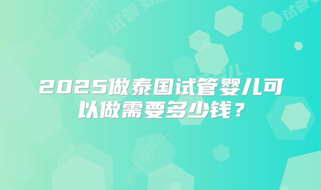 2025做泰国试管婴儿可以做需要多少钱?