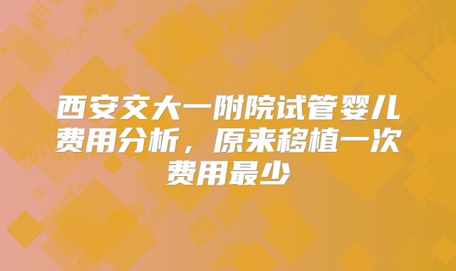 西安交大一附院试管婴儿费用分析，原来移植一次费用最少
