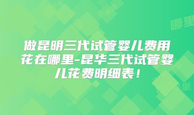 做昆明三代试管婴儿费用花在哪里-昆华三代试管婴儿花费明细表！