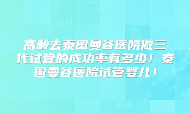 高龄去泰国曼谷医院做三代试管的成功率有多少!泰国曼谷医院试管婴儿!