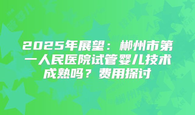 2025年展望：郴州市第一人民医院试管婴儿技术成熟吗？费用探讨