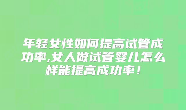 年轻女性如何提高试管成功率,女人做试管婴儿怎么样能提高成功率!