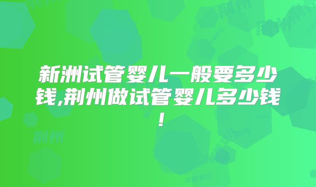 新洲试管婴儿一般要多少钱,荆州做试管婴儿多少钱！