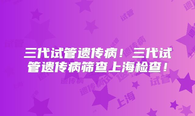 三代试管遗传病！三代试管遗传病筛查上海检查！
