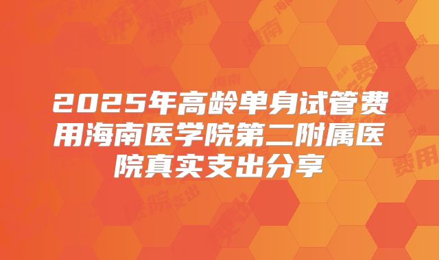 2025年高龄单身试管费用海南医学院第二附属医院真实支出分享