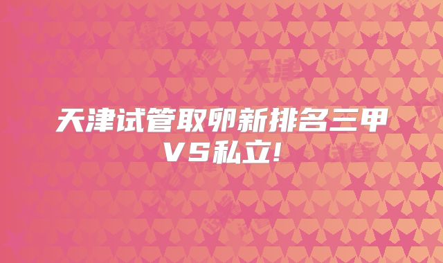 天津试管取卵新排名三甲VS私立!