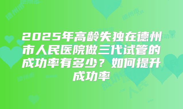 2025年高龄失独在德州市人民医院做三代试管的成功率有多少?如何提升成功率