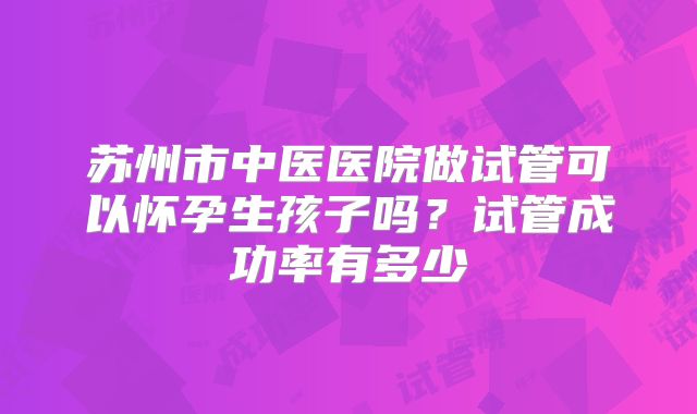 苏州市中医医院做试管可以怀孕生孩子吗？试管成功率有多少