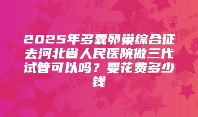2025年多囊卵巢综合征去河北省人民医院做三代试管可以吗？要花费多少钱