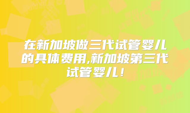 在新加坡做三代试管婴儿的具体费用,新加坡第三代试管婴儿！