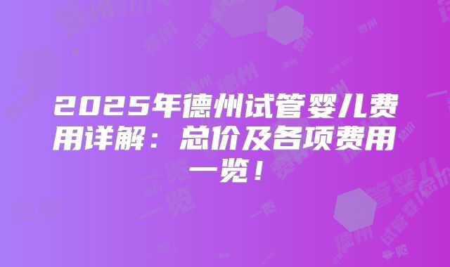 2025年德州试管婴儿费用详解：总价及各项费用一览！