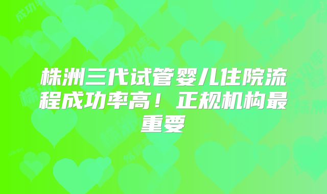 株洲三代试管婴儿住院流程成功率高!正规机构最重要