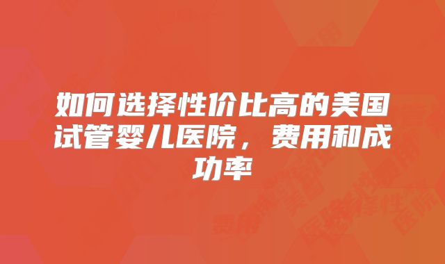 如何选择性价比高的美国试管婴儿医院，费用和成功率