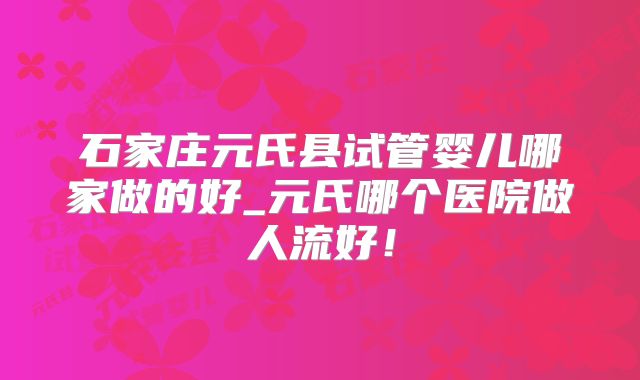 石家庄元氏县试管婴儿哪家做的好_元氏哪个医院做人流好！