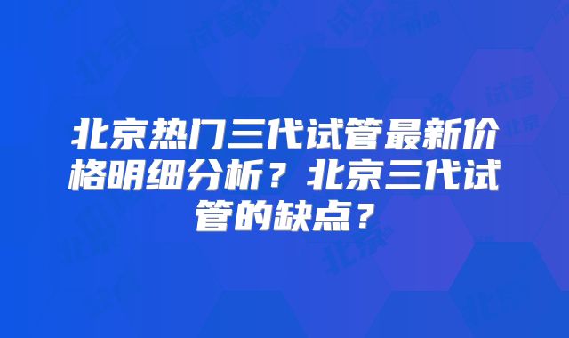 北京热门三代试管最新价格明细分析？北京三代试管的缺点？