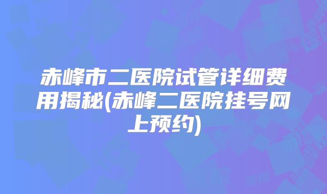 赤峰市二医院试管详细费用揭秘(赤峰二医院挂号网上预约)