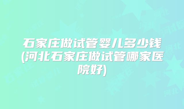 石家庄做试管婴儿多少钱(河北石家庄做试管哪家医院好)