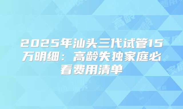 2025年汕头三代试管15万明细：高龄失独家庭必看费用清单