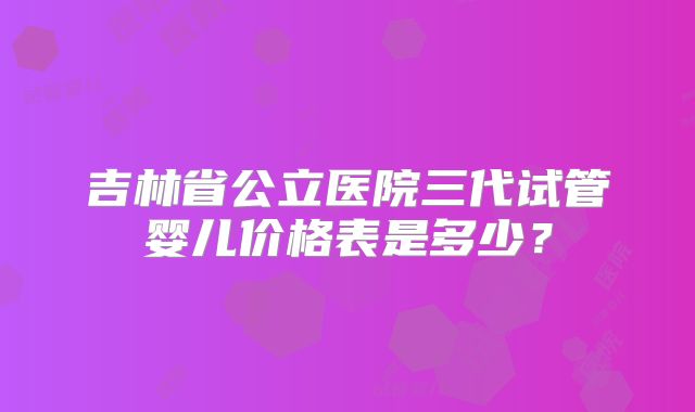 吉林省公立医院三代试管婴儿价格表是多少？