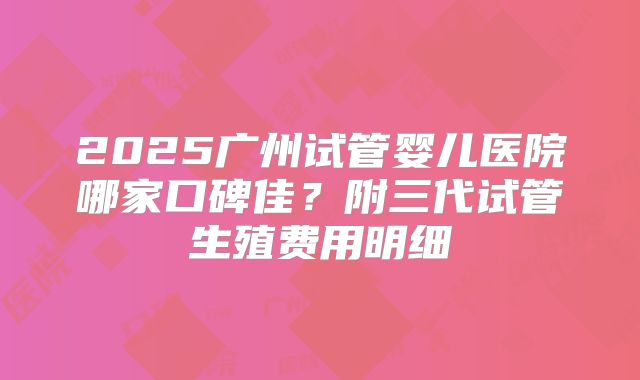 2025广州试管婴儿医院哪家口碑佳？附三代试管生殖费用明细