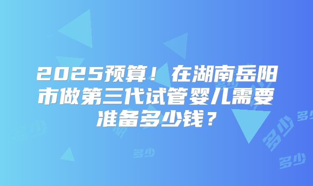 2025预算！在湖南岳阳市做第三代试管婴儿需要准备多少钱？