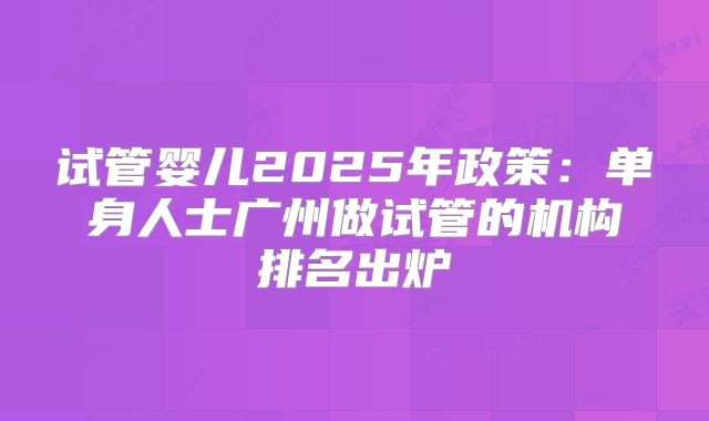 试管婴儿2025年政策:单身人士广州做试管的机构排名出炉