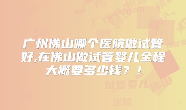广州佛山哪个医院做试管好,在佛山做试管婴儿全程大概要多少钱？！
