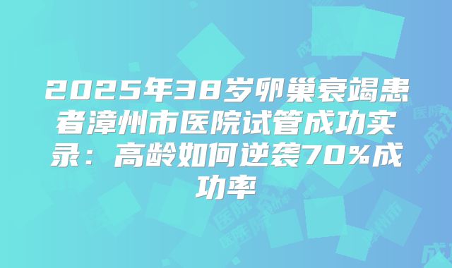 2025年38岁卵巢衰竭患者漳州市医院试管成功实录：高龄如何逆袭70%成功率
