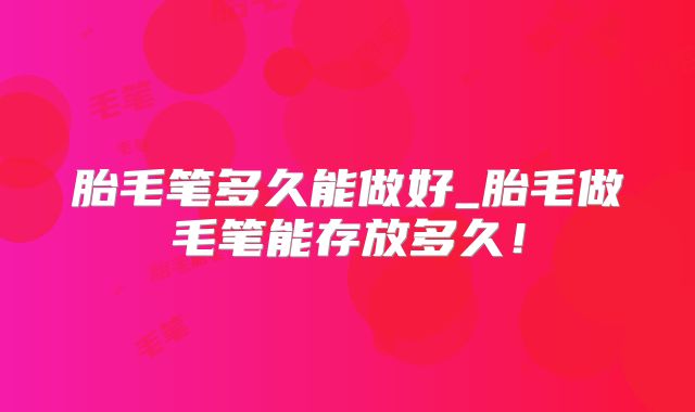 胎毛笔多久能做好_胎毛做毛笔能存放多久！