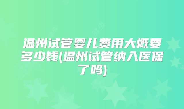温州试管婴儿费用大概要多少钱(温州试管纳入医保了吗)