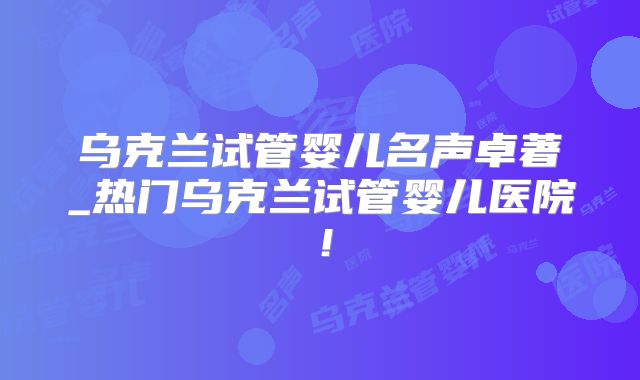 乌克兰试管婴儿名声卓著_热门乌克兰试管婴儿医院!