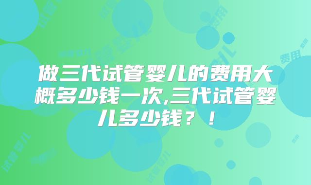 做三代试管婴儿的费用大概多少钱一次,三代试管婴儿多少钱?!